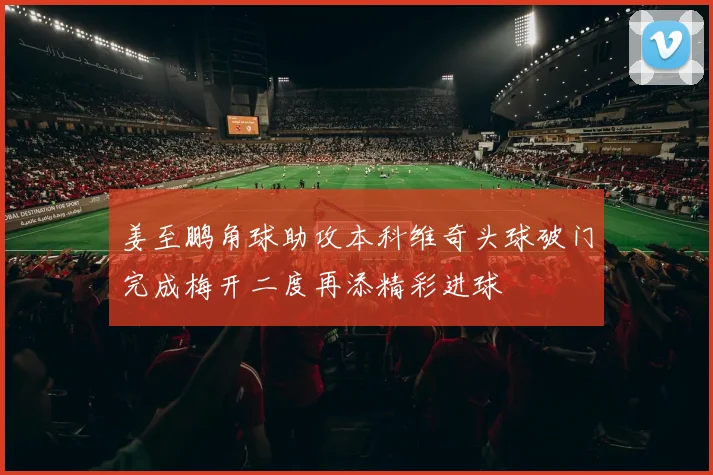 姜至鹏角球助攻本科维奇头球破门完成梅开二度再添精彩进球